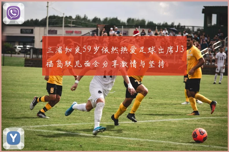 三浦知良59岁依然热爱足球出席J3福岛联见面会分享激情与坚持