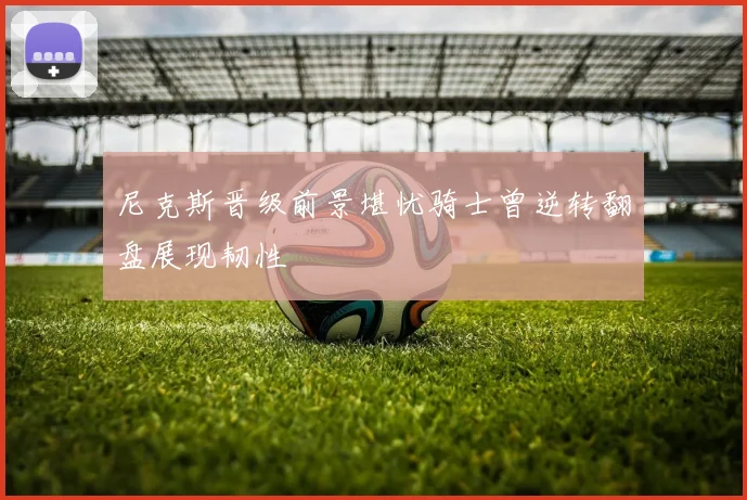尼克斯晋级前景堪忧骑士曾逆转翻盘展现韧性
