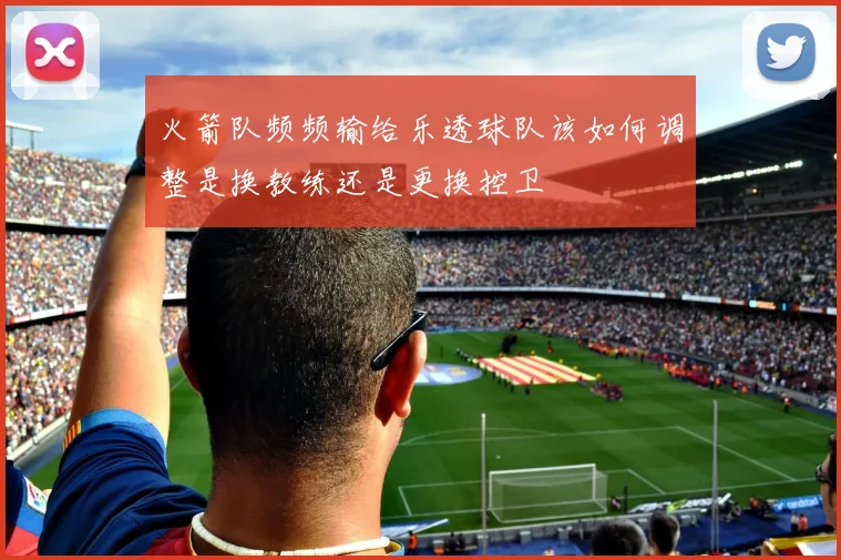 火箭队频频输给乐透球队该如何调整是换教练还是更换控卫