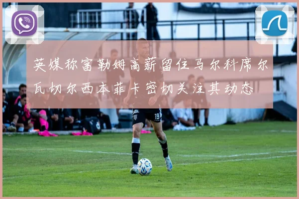 英媒称富勒姆高薪留住马尔科席尔瓦切尔西本菲卡密切关注其动态