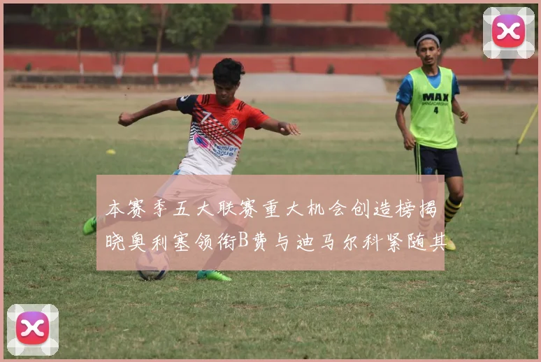 本赛季五大联赛重大机会创造榜揭晓奥利塞领衔B费与迪马尔科紧随其后