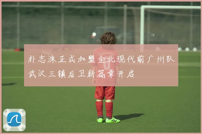 朴志洙正式加盟全北现代前广州队武汉三镇后卫新篇章开启