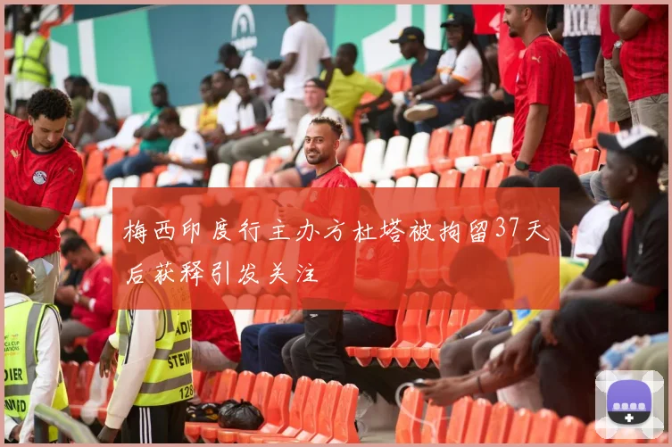 梅西印度行主办方杜塔被拘留37天后获释引发关注