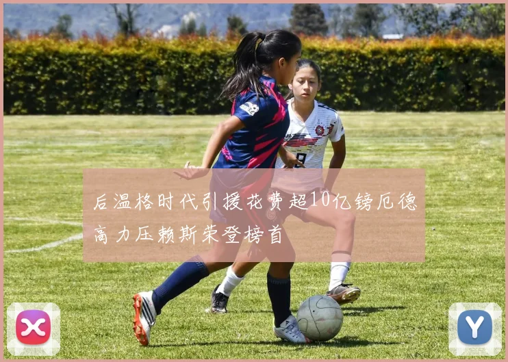 后温格时代引援花费超10亿镑厄德高力压赖斯荣登榜首