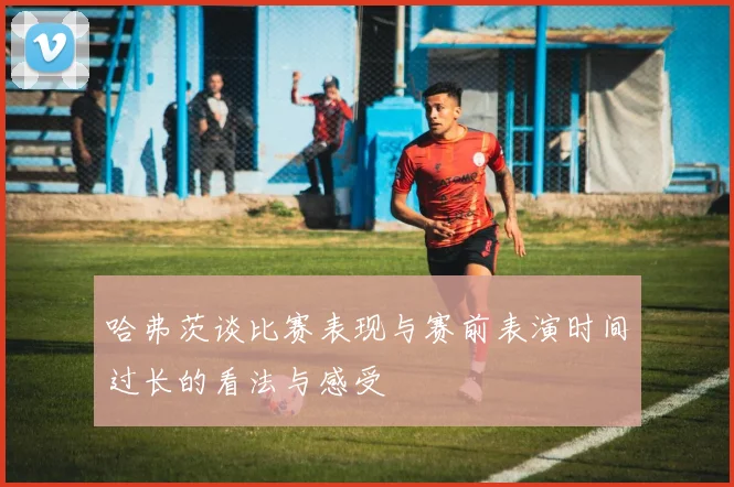哈弗茨谈比赛表现与赛前表演时间过长的看法与感受