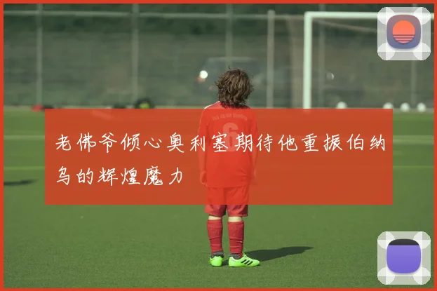老佛爷倾心奥利塞期待他重振伯纳乌的辉煌魔力