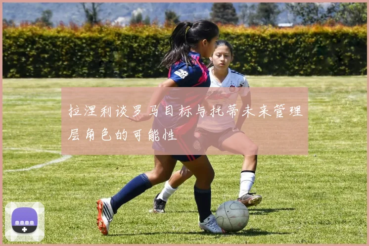 拉涅利谈罗马目标与托蒂未来管理层角色的可能性